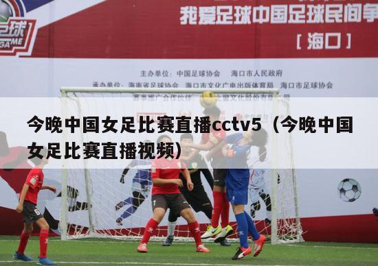 今晚中国女足比赛直播cctv5（今晚中国女足比赛直播视频）