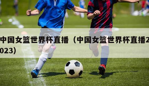 中国女篮世界杯直播（中国女篮世界杯直播2023）