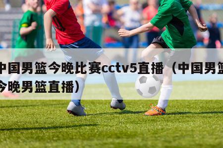 中国男篮今晚比赛cctv5直播（中国男篮今晚男篮直播）